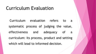 Curriculum Evaluation
Curriculum evaluation refers to a
systematic process of judging the value,
effectiveness and adequac...