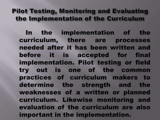 In the implementation of         the
curriculum,   there   are   processes
needed after it has been written and
before it is accepted for final
implementation. Pilot testing or field
try out is one of the common
practices of curriculum makers to
determine the strength and the
weaknesses of a written or planned
curriculum. Likewise monitoring and
evaluation of the curriculum are also
important in the implementation.
 