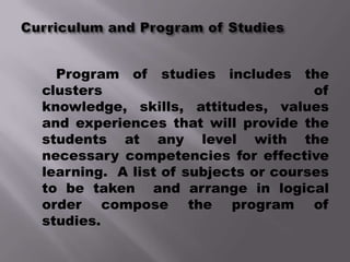 Program of studies includes the
clusters                             of
knowledge, skills, attitudes, values
and experiences that will provide the
students at any level with the
necessary competencies for effective
learning. A list of subjects or courses
to be taken and arrange in logical
order compose the program of
studies.
 