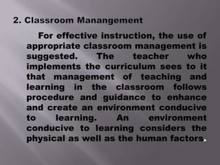 For effective instruction, the use of
appropriate classroom management is
suggested.      The     teacher     who
implements the curriculum sees to it
that management of teaching and
learning in the classroom follows
procedure and guidance to enhance
and create an environment conducive
to     learning.    An     environment
conducive to learning considers the
physical as well as the human factors.
 