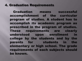 Graduation     means     successful
accomplishment of the curricular
program of studies. A student has to
accomplish its academic program as
prescribed in the program of studies.
These    requirements   are   clearly
understood    upon    enrollment    in
college by the students and by the
parents   for     students   in   the
elementary or high school. The grade
requirements of each subjects should
be known.
 