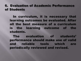 In curriculum, it is necessary that
learning outcomes be evaluated. After
all the best measure of a curriculum
is the learning outcome of the
students.
  The     evaluation    of    students’
performance should make use of valid
and    reliable   tools    which   are
periodically reviewed and revised.
 
