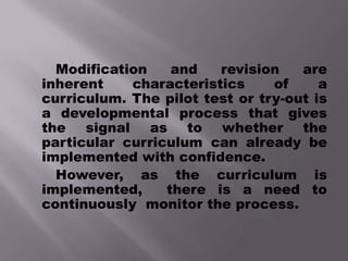 Modification    and   revision    are
inherent    characteristics     of     a
curriculum. The pilot test or try-out is
a developmental process that gives
the signal as to whether the
particular curriculum can already be
implemented with confidence.
  However, as the curriculum is
implemented,     there is a need to
continuously monitor the process.
 