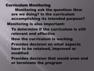 Monitoring ask the question: How
  are we doing? Is the curriculum
  accomplishing its intended purpose?
Monitoring is also important:
• To determine if the curriculum is still
  relevant and effective
• How the curriculum is working

• Provides decision on what aspects
  have to be retained, improved or
  modified
• Provides decision that would even end
  or terminate the program
 