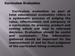 Curriculum evaluation as part of
total educational evaluation refers to
a systematic process of judging the
value, effectiveness and adequacy of
a curriculum: its process, product and
setting which will lead to informed
decision. Evaluation should be useful
and systematic. The information
gathered should be important for the
improvement of and for final judgment
of the curriculum being evaluated.
 