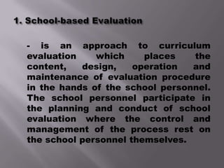 - is an approach to curriculum
evaluation    which     places   the
content,   design,    operation  and
maintenance of evaluation procedure
in the hands of the school personnel.
The school personnel participate in
the planning and conduct of school
evaluation where the control and
management of the process rest on
the school personnel themselves.
 