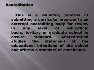 This is a voluntary process of
submitting a curricular program to an
external accrediting body for review
in     any    level   of    education:
basic, tertiary or graduate school to
assure      standard.    Accreditation
studies    the   statement    of   the
educational intentions of the school
and affirms a standard of excellence.
 