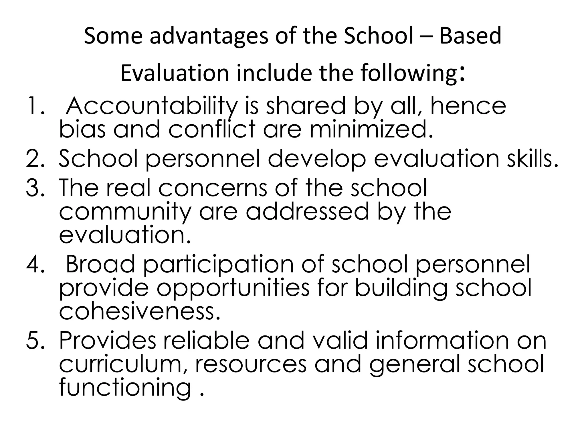 Some advantages of the School – Based
Evaluation include the following:
1. Accountability is shared by all, hence
bias and conflict are minimized.
2. School personnel develop evaluation skills.
3. The real concerns of the school
community are addressed by the
evaluation.
4. Broad participation of school personnel
provide opportunities for building school
cohesiveness.
5. Provides reliable and valid information on
curriculum, resources and general school
functioning .
 