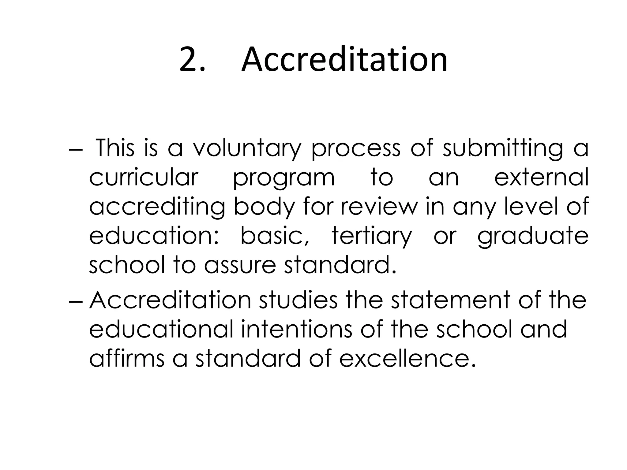 2. Accreditation
– This is a voluntary process of submitting a
curricular program to an external
accrediting body for review in any level of
education: basic, tertiary or graduate
school to assure standard.
– Accreditation studies the statement of the
educational intentions of the school and
affirms a standard of excellence.
 