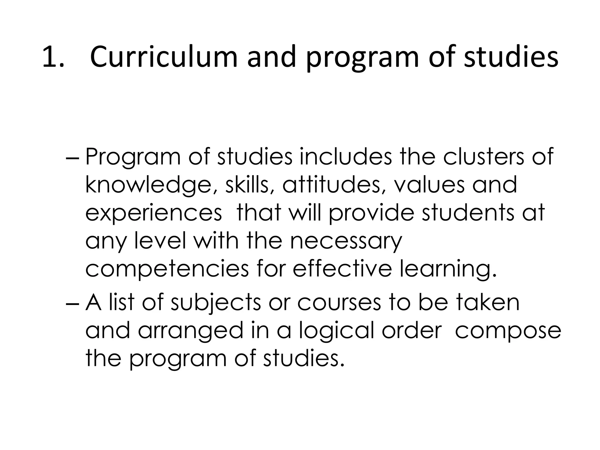1. Curriculum and program of studies
– Program of studies includes the clusters of
knowledge, skills, attitudes, values and
experiences that will provide students at
any level with the necessary
competencies for effective learning.
– A list of subjects or courses to be taken
and arranged in a logical order compose
the program of studies.
 