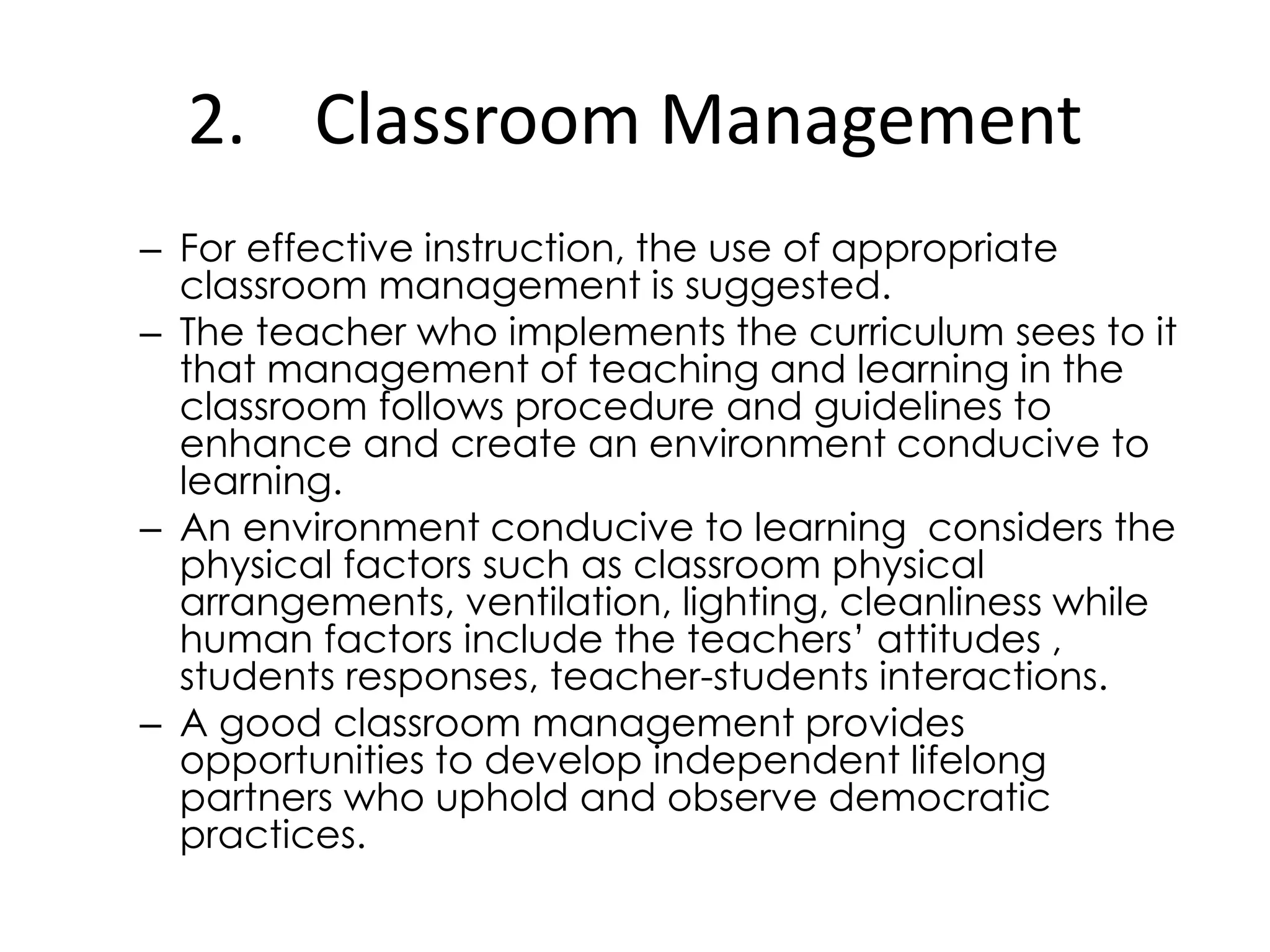 2. Classroom Management
– For effective instruction, the use of appropriate
classroom management is suggested.
– The teacher who implements the curriculum sees to it
that management of teaching and learning in the
classroom follows procedure and guidelines to
enhance and create an environment conducive to
learning.
– An environment conducive to learning considers the
physical factors such as classroom physical
arrangements, ventilation, lighting, cleanliness while
human factors include the teachers’ attitudes ,
students responses, teacher-students interactions.
– A good classroom management provides
opportunities to develop independent lifelong
partners who uphold and observe democratic
practices.
 