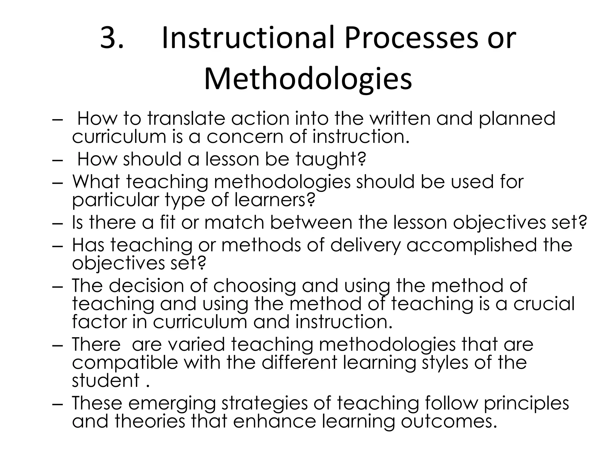 3. Instructional Processes or
Methodologies
– How to translate action into the written and planned
curriculum is a concern of instruction.
– How should a lesson be taught?
– What teaching methodologies should be used for
particular type of learners?
– Is there a fit or match between the lesson objectives set?
– Has teaching or methods of delivery accomplished the
objectives set?
– The decision of choosing and using the method of
teaching and using the method of teaching is a crucial
factor in curriculum and instruction.
– There are varied teaching methodologies that are
compatible with the different learning styles of the
student .
– These emerging strategies of teaching follow principles
and theories that enhance learning outcomes.
 