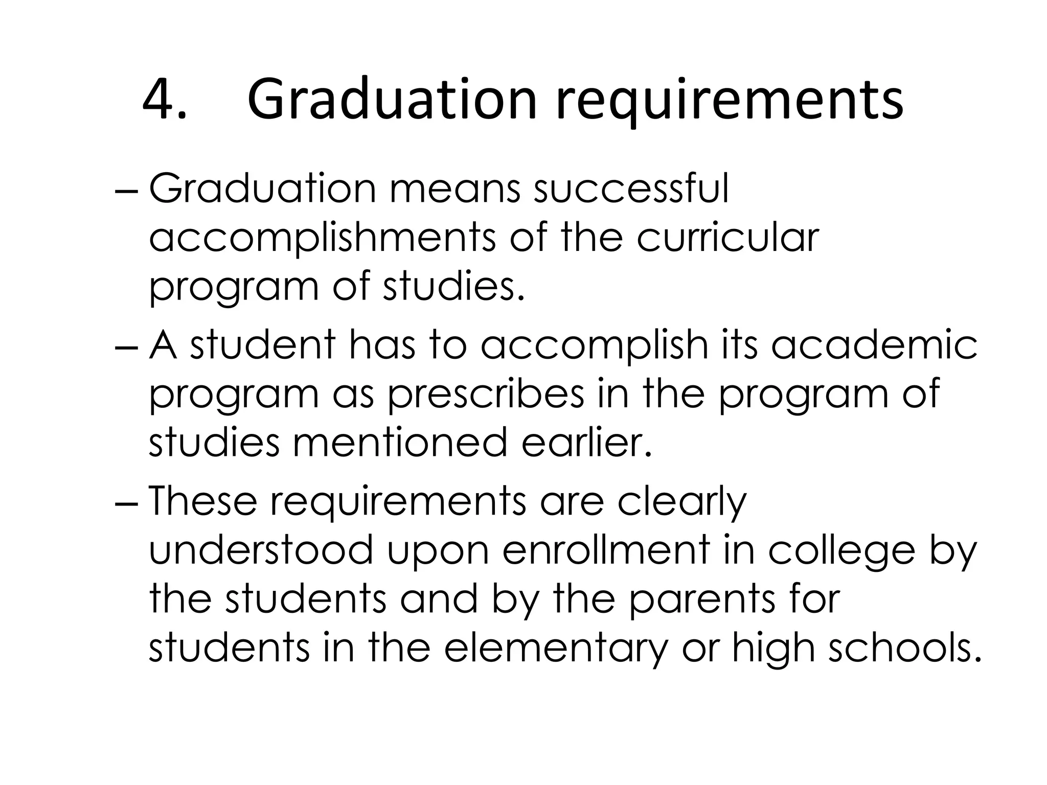 4. Graduation requirements
– Graduation means successful
accomplishments of the curricular
program of studies.
– A student has to accomplish its academic
program as prescribes in the program of
studies mentioned earlier.
– These requirements are clearly
understood upon enrollment in college by
the students and by the parents for
students in the elementary or high schools.
 