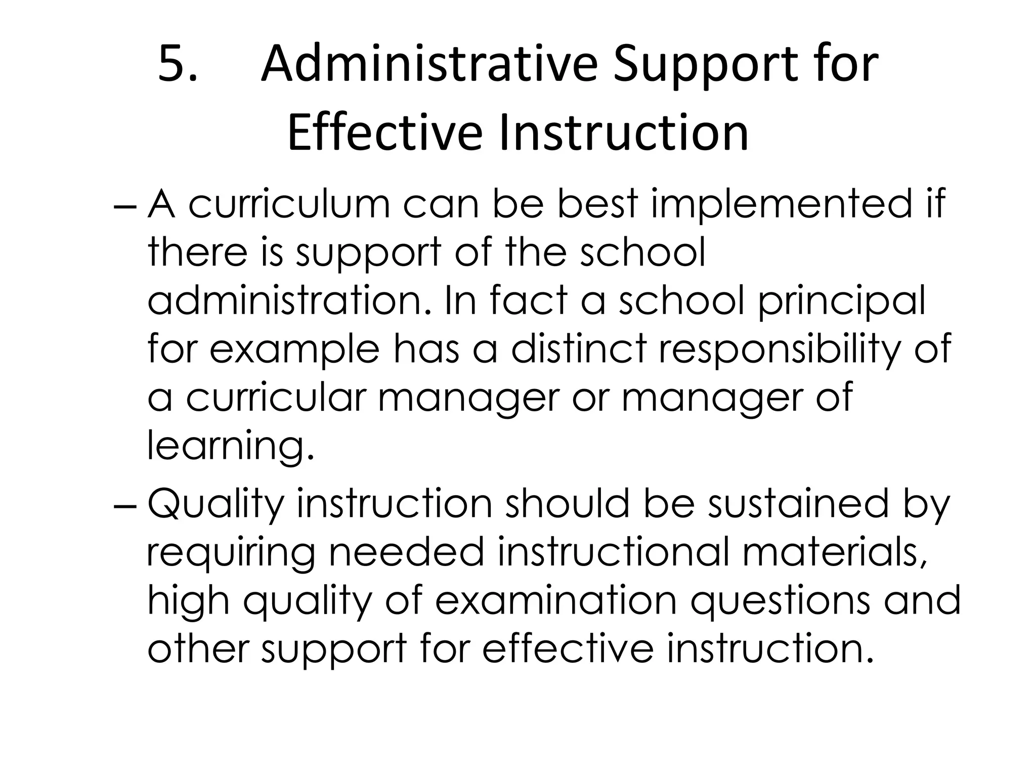5. Administrative Support for
Effective Instruction
– A curriculum can be best implemented if
there is support of the school
administration. In fact a school principal
for example has a distinct responsibility of
a curricular manager or manager of
learning.
– Quality instruction should be sustained by
requiring needed instructional materials,
high quality of examination questions and
other support for effective instruction.
 