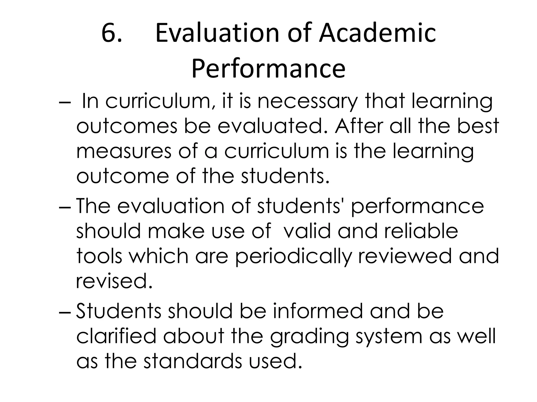 6. Evaluation of Academic
Performance
– In curriculum, it is necessary that learning
outcomes be evaluated. After all the best
measures of a curriculum is the learning
outcome of the students.
– The evaluation of students&#x27; performance
should make use of valid and reliable
tools which are periodically reviewed and
revised.
– Students should be informed and be
clarified about the grading system as well
as the standards used.
 