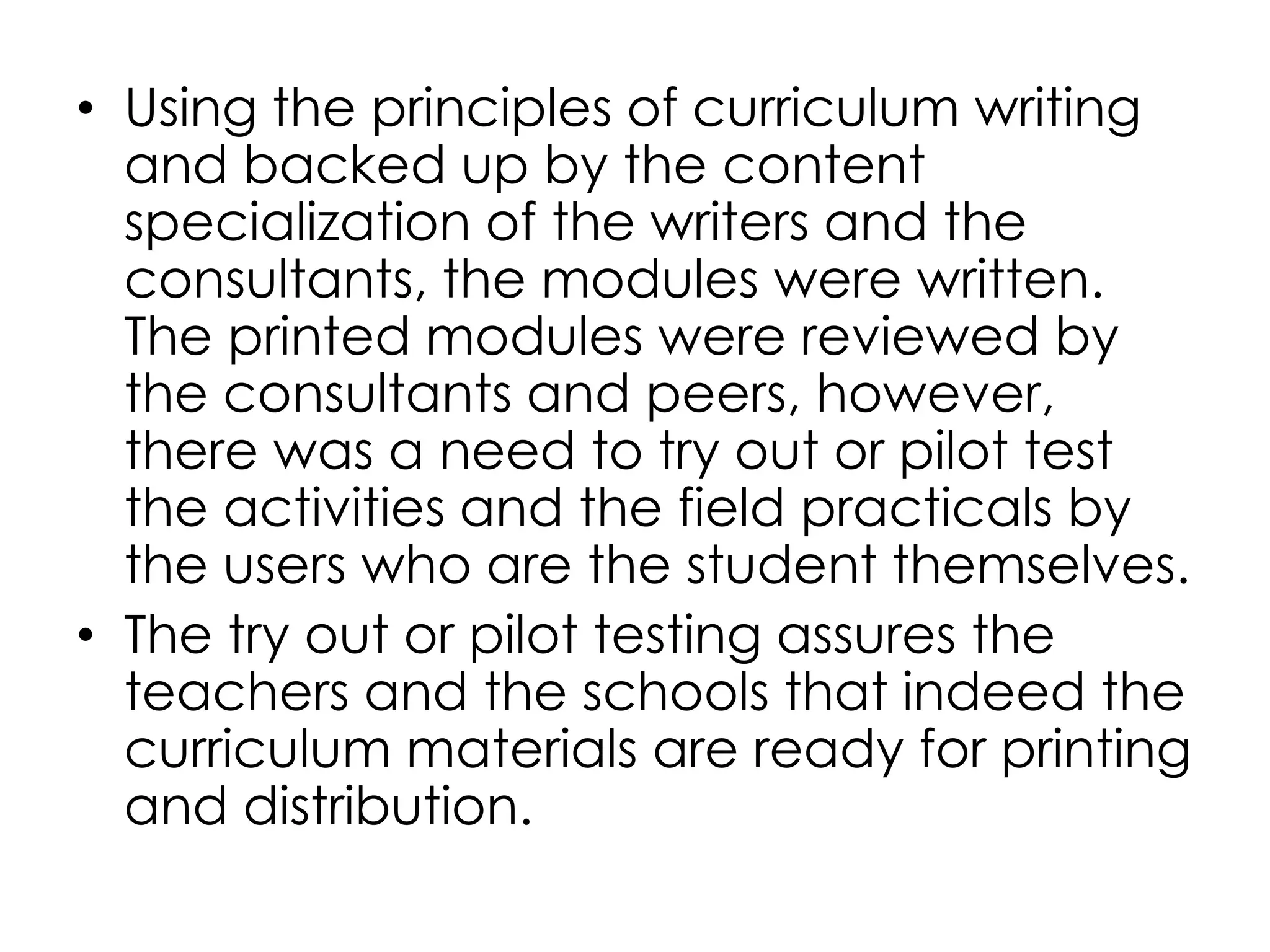• Using the principles of curriculum writing
and backed up by the content
specialization of the writers and the
consultants, the modules were written.
The printed modules were reviewed by
the consultants and peers, however,
there was a need to try out or pilot test
the activities and the field practicals by
the users who are the student themselves.
• The try out or pilot testing assures the
teachers and the schools that indeed the
curriculum materials are ready for printing
and distribution.
 