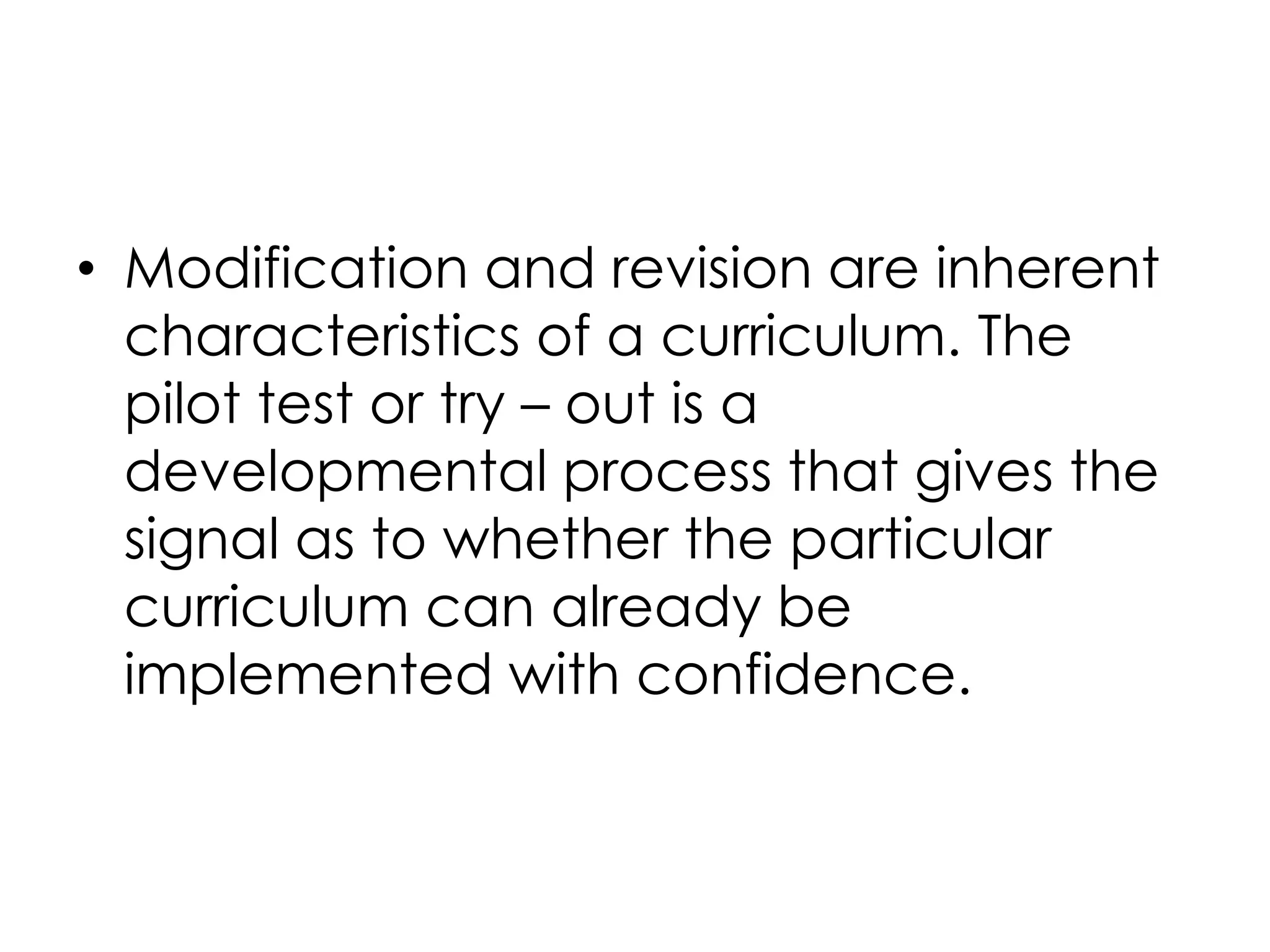 • Modification and revision are inherent
characteristics of a curriculum. The
pilot test or try – out is a
developmental process that gives the
signal as to whether the particular
curriculum can already be
implemented with confidence.
 
