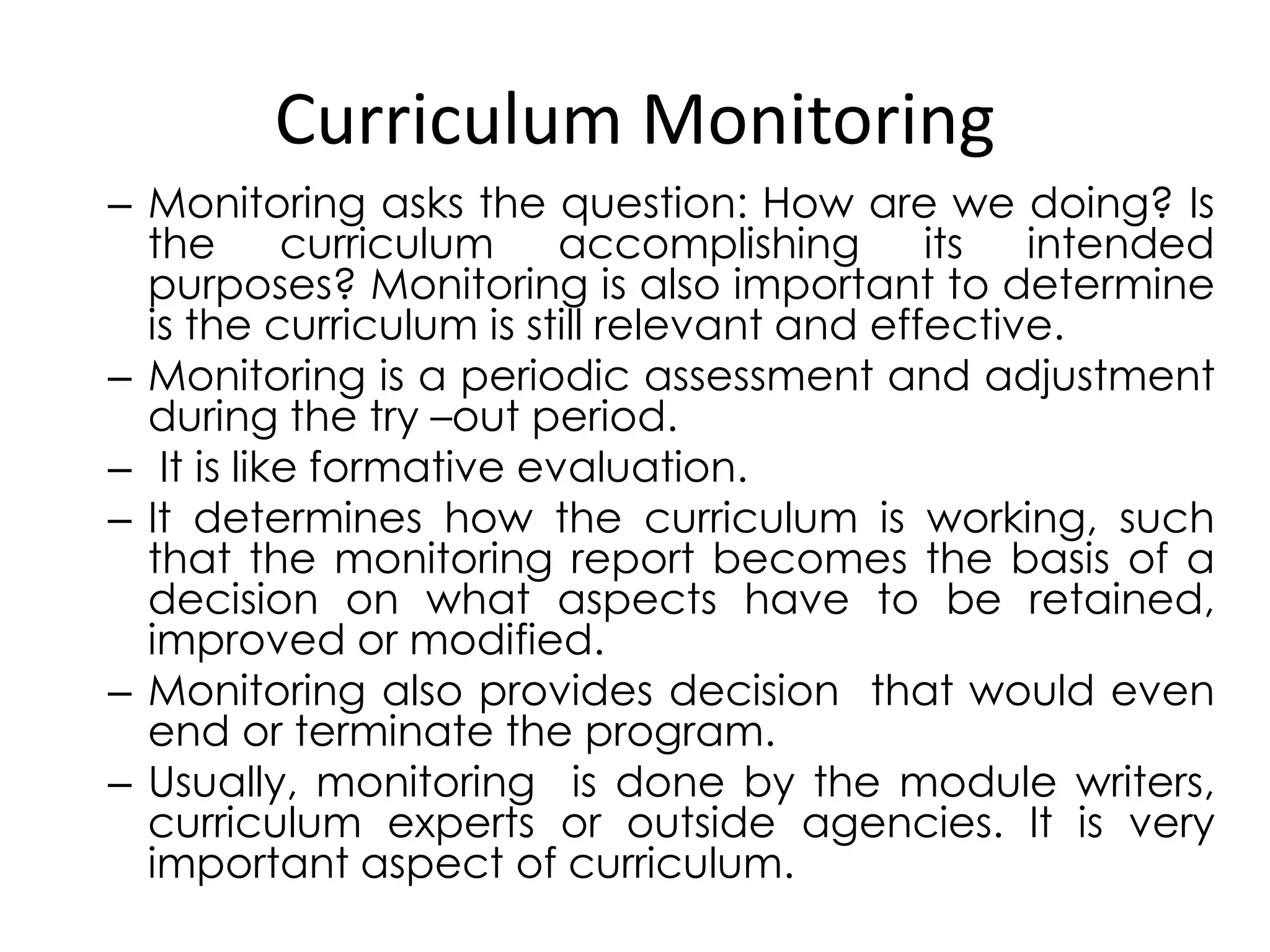 Curriculum Monitoring
– Monitoring asks the question: How are we doing? Is
the curriculum accomplishing its intended
purposes? Monitoring is also important to determine
is the curriculum is still relevant and effective.
– Monitoring is a periodic assessment and adjustment
during the try –out period.
– It is like formative evaluation.
– It determines how the curriculum is working, such
that the monitoring report becomes the basis of a
decision on what aspects have to be retained,
improved or modified.
– Monitoring also provides decision that would even
end or terminate the program.
– Usually, monitoring is done by the module writers,
curriculum experts or outside agencies. It is very
important aspect of curriculum.
 