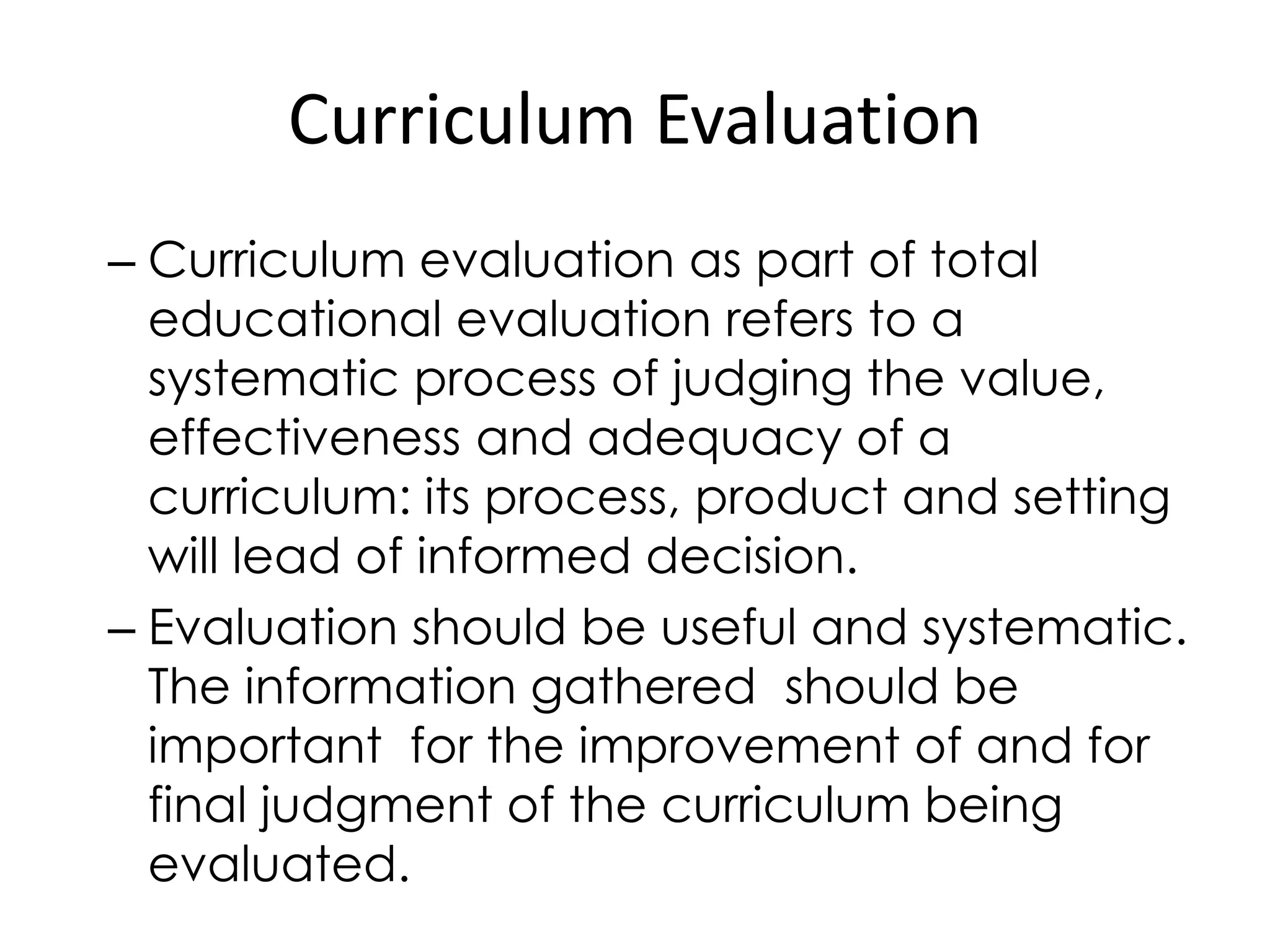 Curriculum Evaluation
– Curriculum evaluation as part of total
educational evaluation refers to a
systematic process of judging the value,
effectiveness and adequacy of a
curriculum: its process, product and setting
will lead of informed decision.
– Evaluation should be useful and systematic.
The information gathered should be
important for the improvement of and for
final judgment of the curriculum being
evaluated.
 