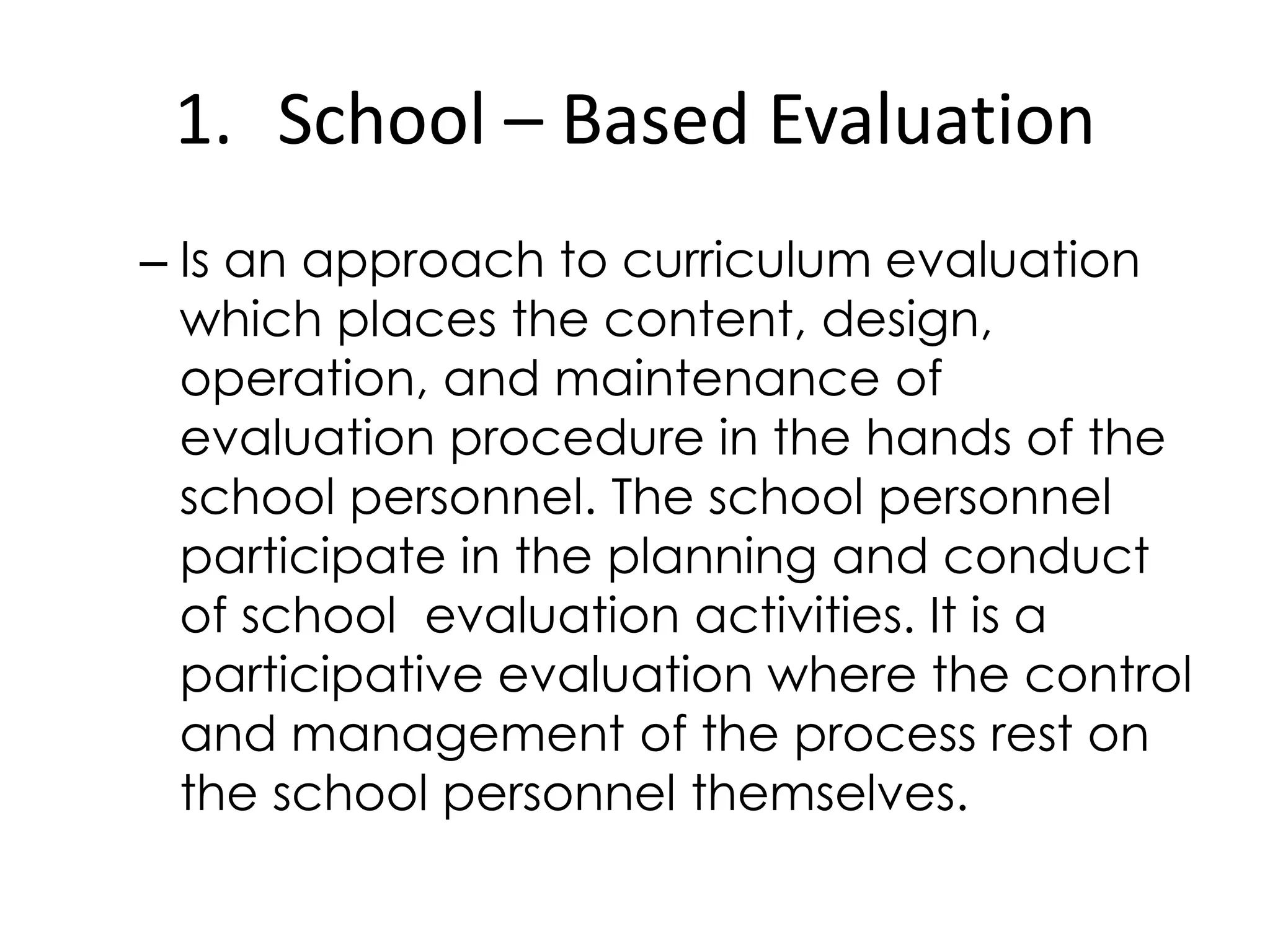 1. School – Based Evaluation
– Is an approach to curriculum evaluation
which places the content, design,
operation, and maintenance of
evaluation procedure in the hands of the
school personnel. The school personnel
participate in the planning and conduct
of school evaluation activities. It is a
participative evaluation where the control
and management of the process rest on
the school personnel themselves.
 