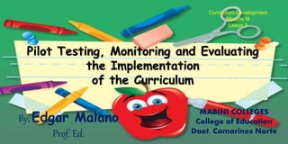 Pilot Testing, Monitoring and Evaluating
the Implementation
of the Curriculum
Curriculum Development
Module III
Leson 3
By; Edgar Malano
Prof. Ed.
MABINI COLLEGES
College of Education
Daet, Camarines Norte
 