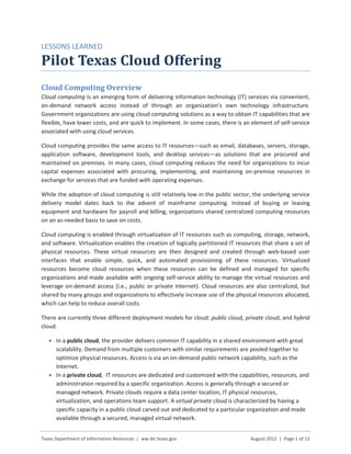 LESSONS LEARNED

Pilot Texas Cloud Offering
Cloud Computing Overview
Cloud computing is an emerging form of delivering information technology (IT) services via convenient,
on-demand network access instead of through an organization’s own technology infrastructure.
Government organizations are using cloud computing solutions as a way to obtain IT capabilities that are
flexible, have lower costs, and are quick to implement. In some cases, there is an element of self-service
associated with using cloud services.

Cloud computing provides the same access to IT resources—such as email, databases, servers, storage,
application software, development tools, and desktop services—as solutions that are procured and
maintained on premises. In many cases, cloud computing reduces the need for organizations to incur
capital expenses associated with procuring, implementing, and maintaining on-premise resources in
exchange for services that are funded with operating expenses.

While the adoption of cloud computing is still relatively low in the public sector, the underlying service
delivery model dates back to the advent of mainframe computing. Instead of buying or leasing
equipment and hardware for payroll and billing, organizations shared centralized computing resources
on an as-needed basis to save on costs.

Cloud computing is enabled through virtualization of IT resources such as computing, storage, network,
and software. Virtualization enables the creation of logically partitioned IT resources that share a set of
physical resources. These virtual resources are then designed and created through web-based user
interfaces that enable simple, quick, and automated provisioning of these resources. Virtualized
resources become cloud resources when these resources can be defined and managed for specific
organizations and made available with ongoing self-service ability to manage the virtual resources and
leverage on-demand access (i.e., public or private Internet). Cloud resources are also centralized, but
shared by many groups and organizations to effectively increase use of the physical resources allocated,
which can help to reduce overall costs.

There are currently three different deployment models for cloud: public cloud, private cloud, and hybrid
cloud.

   • In a public cloud, the provider delivers common IT capability in a shared environment with great
     scalability. Demand from multiple customers with similar requirements are pooled together to
     optimize physical resources. Access is via an on-demand public network capability, such as the
     Internet.
   • In a private cloud, IT resources are dedicated and customized with the capabilities, resources, and
     administration required by a specific organization. Access is generally through a secured or
     managed network. Private clouds require a data center location, IT physical resources,
     virtualization, and operations team support. A virtual private cloud is characterized by having a
     specific capacity in a public cloud carved out and dedicated to a particular organization and made
     available through a secured, managed virtual network.


Texas Department of Information Resources | ww.dir.texas.gov                       August 2012 | Page 1 of 13
 