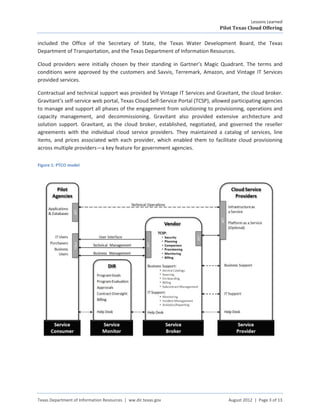Lessons Learned
                                                                               Pilot Texas Cloud Offering

included the Office of the Secretary of State, the Texas Water Development Board, the Texas
Department of Transportation, and the Texas Department of Information Resources.

Cloud providers were initially chosen by their standing in Gartner’s Magic Quadrant. The terms and
conditions were approved by the customers and Savvis, Terremark, Amazon, and Vintage IT Services
provided services.

Contractual and technical support was provided by Vintage IT Services and Gravitant, the cloud broker.
Gravitant’s self-service web portal, Texas Cloud Self-Service Portal (TCSP), allowed participating agencies
to manage and support all phases of the engagement from solutioning to provisioning, operations and
capacity management, and decommissioning. Gravitant also provided extensive architecture and
solution support. Gravitant, as the cloud broker, established, negotiated, and governed the reseller
agreements with the individual cloud service providers. They maintained a catalog of services, line
items, and prices associated with each provider, which enabled them to facilitate cloud provisioning
across multiple providers—a key feature for government agencies.

Figure 1: PTCO model




Texas Department of Information Resources | ww.dir.texas.gov                       August 2012 | Page 3 of 13
 