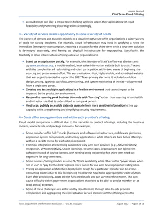 Lessons Learned
                                                                                Pilot Texas Cloud Offering

   • a cloud broker can play a critical role in helping agencies screen their applications for cloud
     feasibility and prioritizing cloud migrations accordingly.

3 – Variety of services creates opportunity to solve a variety of needs
The variety of services and business models in a cloud infrastructure offer organizations a wider variety
of tools for solving problems. For example, cloud infrastructure may help in satisfying a need for
immediate (emergency) consumption, resolving a situation for the short-term while a long-term solution
is developed separately, and freeing up physical infrastructure for repurposing. Specifically, the
flexibility of cloud infrastructure offerings allow an organization to

   • Stand up an application quickly. For example, the Secretary of State’s office was able to stand
     up www.votetexas.org, a mobile-enabled, interactive information website built to assist Texans
     with the complexities of redistricting and voter participation, within two weeks of beginning the
     sourcing and procurement effort. This was a mission-critical, highly visible, and advertised website
     that was urgently needed to support the 2012 Texas primary elections. It included a solution
     design, pricing, approval workflow, provisioning, and system monitoring of the site—all governed
     from a single web portal.
   • Develop and test multiple applications in a flexible environment that cannot impact or be
     impacted by the production environment.
   • Respond to recurring peak business demands with “bursting” rather than investing in bandwidth
     and infrastructure that is underutilized in non-peak periods.
   • Host large, publicly accessible datasets separate from more sensitive information to free up
     capacity while strengthening and simplifying security requirements.

4 – Costs differ among providers and within each provider’s offering
Cloud model comparison is difficult due to the variables in product offerings, including the business
models, service levels, and package inclusions. For example,

   • Some providers offer full IT stacks (hardware and software infrastructure, middleware platforms,
     application system components, and turnkey applications), while others are bare bones offerings
     with an a la carte menu for each add-on required.
   • Technical integration and licensing capabilities vary with each provider (e.g., Active Directory
     integration, VPN connectivity, Oracle licensing). In some cases, organizations can opt to rent
     software instead of buying licenses, with renting being inexpensive for short-term need but
     expensive for long-term need.
   • Some business/pricing models assume 24/7/365 availability while others offer “power down when
     not in use” or “pay by the drink” options more suited for use with development or testing sites.
   • Pricing an application architecture deployment design for a particular provider can be a time-
     consuming process due to low-level pricing models that have to be aggregated for each solution.
     Even after provisioning, costs are not fully predictable and can vary month to month. This can
     cause difficulty within government organizations that need to be able to predict monthly, or at
     least annual, expenses.
   • Some of these challenges are addressed by cloud brokers through side-by-side provider
     comparisons and aggregating the contractual or service elements of the offering across the


Texas Department of Information Resources | ww.dir.texas.gov                        August 2012 | Page 5 of 13
 