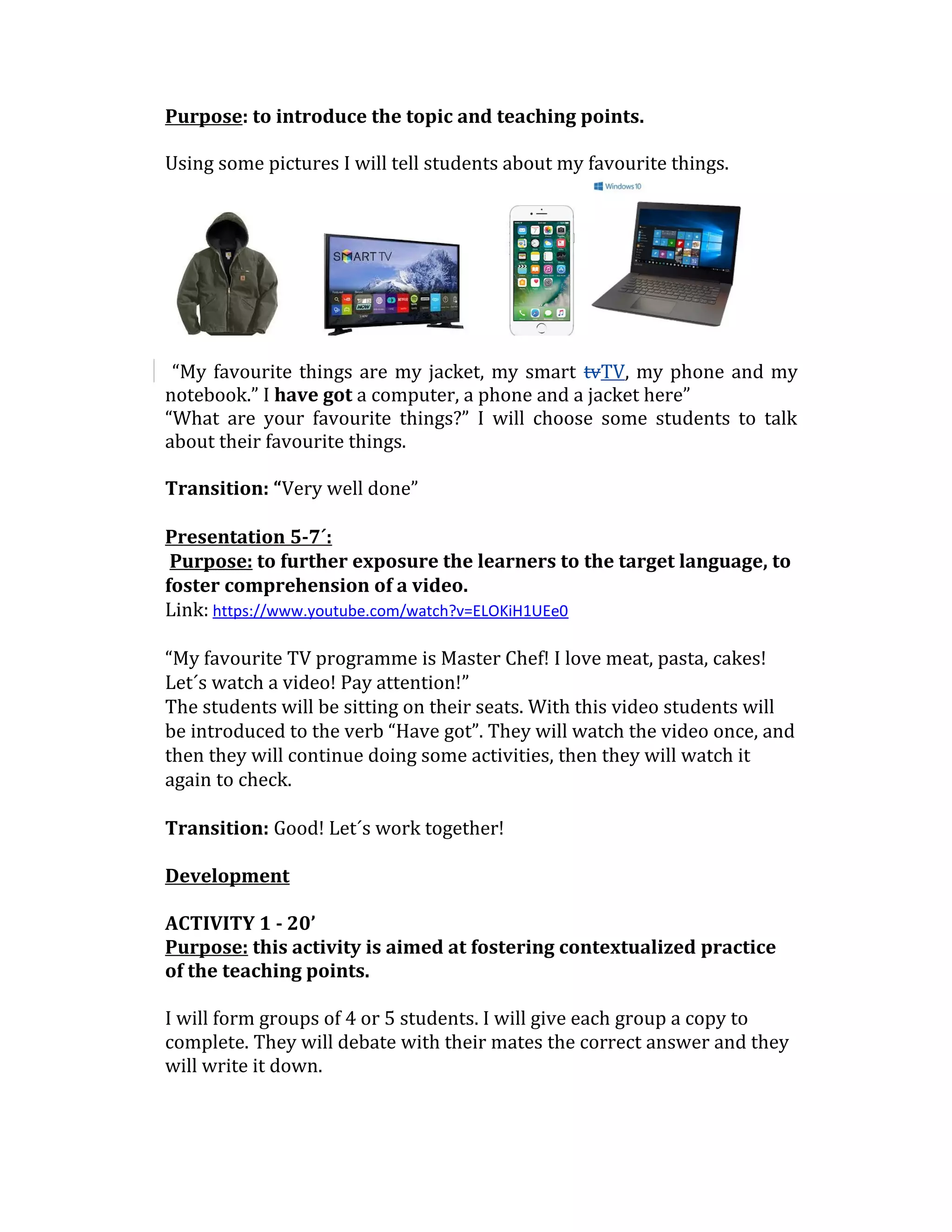 Purpose: to introduce the topic and teaching points.
Using some pictures I will tell students about my favourite things.
“My favourite things are my jacket, my smart tvTV, my phone and my
notebook.” I have got a computer, a phone and a jacket here”
“What are your favourite things?” I will choose some students to talk
about their favourite things.
Transition: “Very well done”
Presentation 5-7´:
Purpose: to further exposure the learners to the target language, to
foster comprehension of a video.
Link: https://www.youtube.com/watch?v=ELOKiH1UEe0
“My favourite TV programme is Master Chef! I love meat, pasta, cakes!
Let´s watch a video! Pay attention!”
The students will be sitting on their seats. With this video students will
be introduced to the verb “Have got”. They will watch the video once, and
then they will continue doing some activities, then they will watch it
again to check.
Transition: Good! Let´s work together!
Development
ACTIVITY 1 - 20’
Purpose: this activity is aimed at fostering contextualized practice
of the teaching points.
I will form groups of 4 or 5 students. I will give each group a copy to
complete. They will debate with their mates the correct answer and they
will write it down.
 