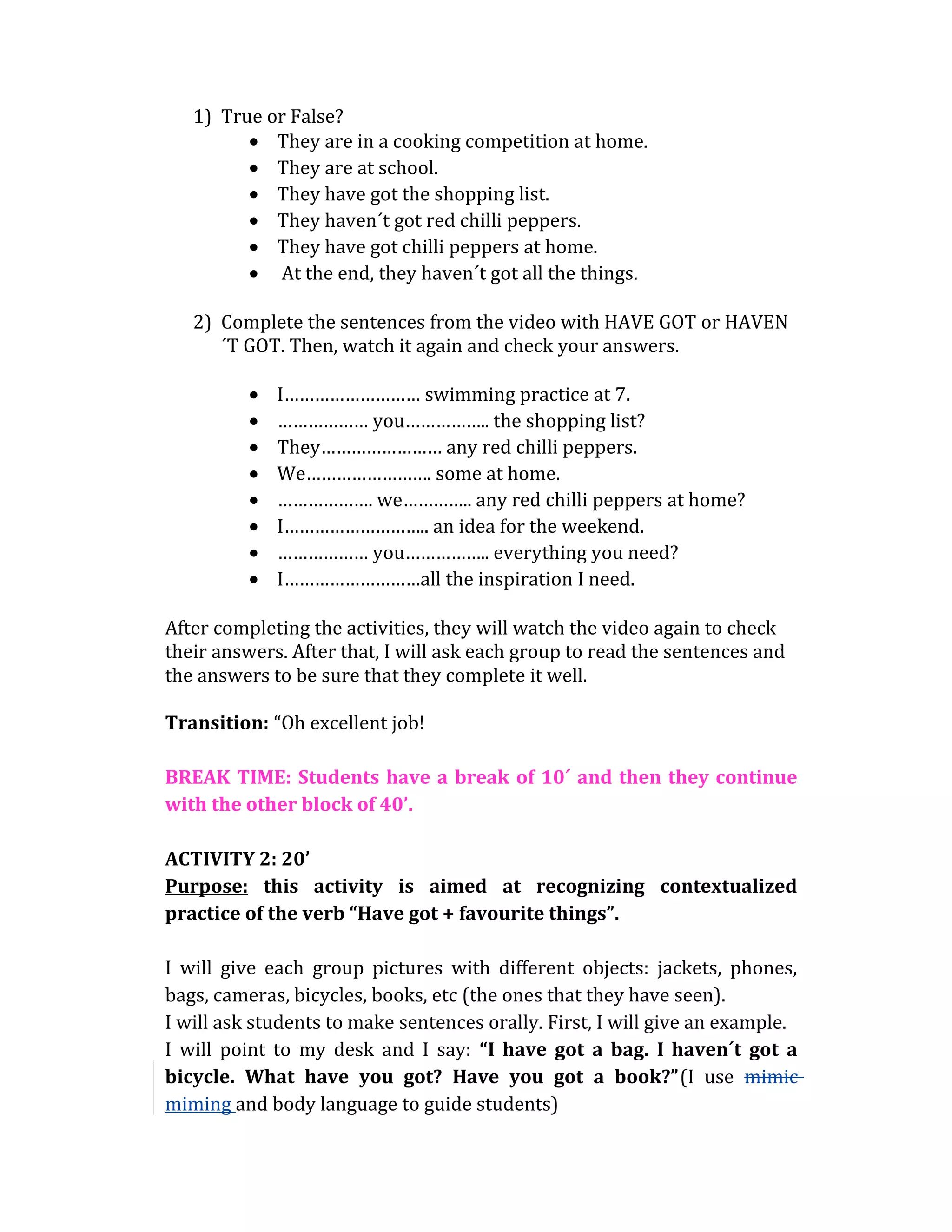 1) True or False?
• They are in a cooking competition at home.
• They are at school.
• They have got the shopping list.
• They haven´t got red chilli peppers.
• They have got chilli peppers at home.
• At the end, they haven´t got all the things.
2) Complete the sentences from the video with HAVE GOT or HAVEN
´T GOT. Then, watch it again and check your answers.
• I……………………… swimming practice at 7.
• ……………… you…………….. the shopping list?
• They…………………… any red chilli peppers.
• We……………………. some at home.
• ………………. we………….. any red chilli peppers at home?
• I……………………….. an idea for the weekend.
• ……………… you…………….. everything you need?
• I………………………all the inspiration I need.
After completing the activities, they will watch the video again to check
their answers. After that, I will ask each group to read the sentences and
the answers to be sure that they complete it well.
Transition: “Oh excellent job!
BREAK TIME: Students have a break of 10´ and then they continue
with the other block of 40’.
ACTIVITY 2: 20’
Purpose: this activity is aimed at recognizing contextualized
practice of the verb “Have got + favourite things”.
I will give each group pictures with different objects: jackets, phones,
bags, cameras, bicycles, books, etc (the ones that they have seen).
I will ask students to make sentences orally. First, I will give an example.
I will point to my desk and I say: “I have got a bag. I haven´t got a
bicycle. What have you got? Have you got a book?”(I use mimic
miming and body language to guide students)
 