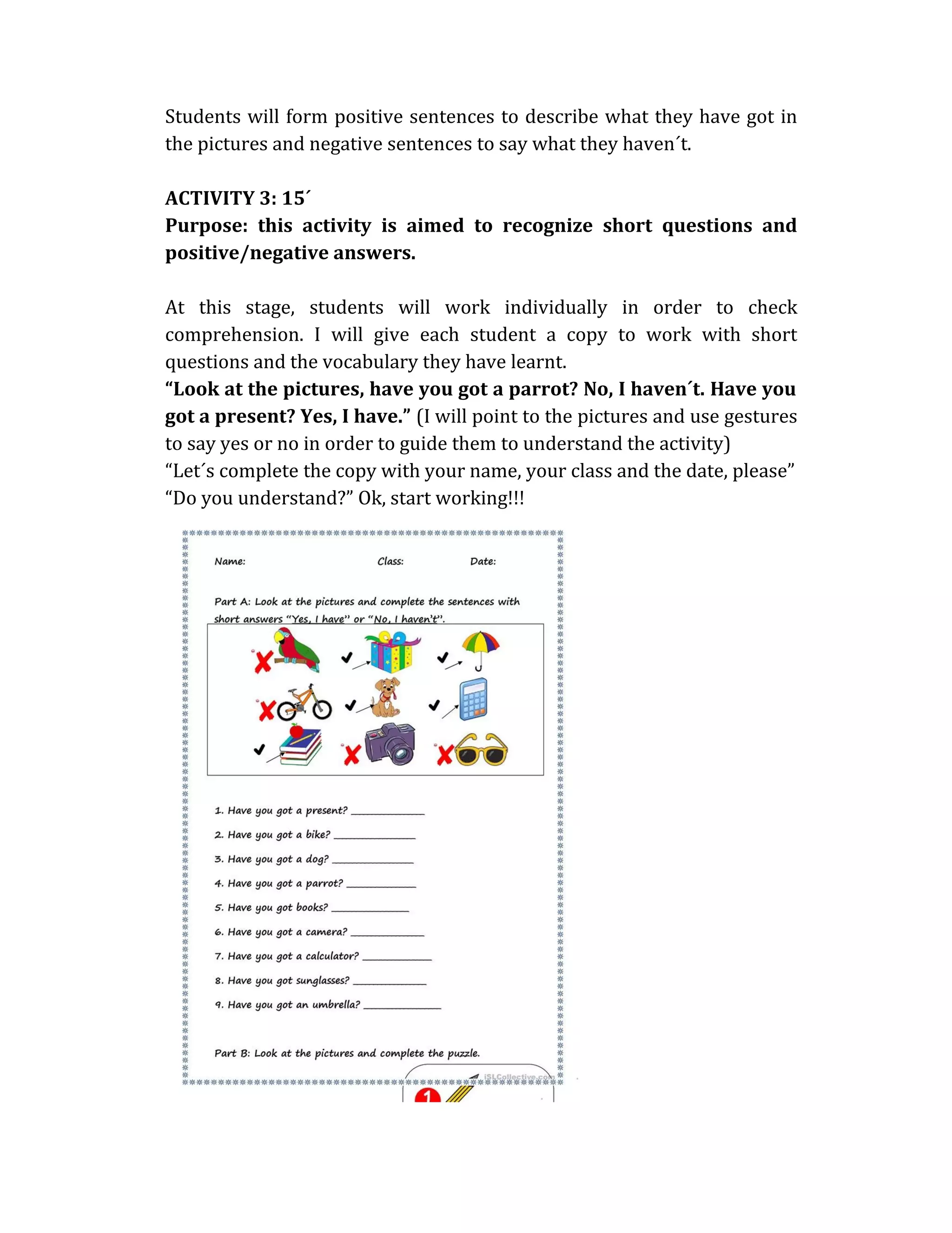 Students will form positive sentences to describe what they have got in
the pictures and negative sentences to say what they haven´t.
ACTIVITY 3: 15´
Purpose: this activity is aimed to recognize short questions and
positive/negative answers.
At this stage, students will work individually in order to check
comprehension. I will give each student a copy to work with short
questions and the vocabulary they have learnt.
“Look at the pictures, have you got a parrot? No, I haven´t. Have you
got a present? Yes, I have.” (I will point to the pictures and use gestures
to say yes or no in order to guide them to understand the activity)
“Let´s complete the copy with your name, your class and the date, please”
“Do you understand?” Ok, start working!!!
 