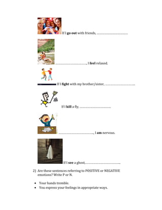 If I go out with friends, ………………………………
………………………………, I feel relaxed.
If I fight with my brother/sister, ……………………………..
If I kill a fly, ………………………………
………………………………….., I am nervous.
If I see a ghost,…………………………………..
2) Are these sentences referring to POSITIVE or NEGATIVE
emotions? Write P or N.
• Your hands tremble.
• You express your feelings in appropriate ways.
 