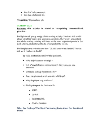• You don´t sleep enough.
• You live a balanced life.
Transition: “Oh excellent job!
ACTIVITY 2: 25’
Purpose: this activity is aimed at recognizing contextualized
practice.
I will give each group a copy of the reading activity. Students will read it
aloud with their mates and ask some questions. They won´t understand
the whole reading but they will focus on the most important points.In the
next activity, students will find a synonym for the words.
I will explain the activities and ask: “Do you know what I mean? You can
ask me if you have a doubt.”
1) Read the text and answer the questions.
• How do you define “feelings”?
• Is it a “psychological phenomenon”? Can you name any
examples?
• What are feelings responsible for?
• Does happiness depend on material things?
• Why do people buy products?
2) Find synonyms for these words:
• ACHE:
• DOWN:
• INCOMPLETE:
• GOOD-LOOKING:
What Are Feelings? The Most Fascinating Facts About Our Emotional
States
 