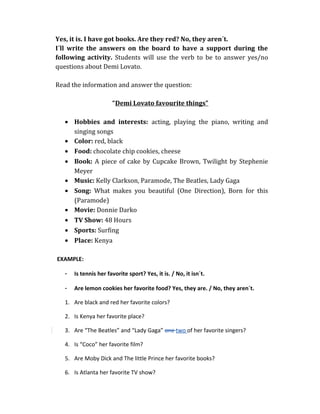 Yes, it is. I have got books. Are they red? No, they aren´t.
I´ll write the answers on the board to have a support during the
following activity. Students will use the verb to be to answer yes/no
questions about Demi Lovato.
Read the information and answer the question:
“Demi Lovato favourite things”
• Hobbies and interests: acting, playing the piano, writing and
singing songs
• Color: red, black
• Food: chocolate chip cookies, cheese
• Book: A piece of cake by Cupcake Brown, Twilight by Stephenie
Meyer
• Music: Kelly Clarkson, Paramode, The Beatles, Lady Gaga
• Song: What makes you beautiful (One Direction), Born for this
(Paramode)
• Movie: Donnie Darko
• TV Show: 48 Hours
• Sports: Surfing
• Place: Kenya
EXAMPLE:
- Is tennis her favorite sport? Yes, it is. / No, it isn´t.
- Are lemon cookies her favorite food? Yes, they are. / No, they aren´t.
1. Are black and red her favorite colors?
2. Is Kenya her favorite place?
3. Are “The Beatles” and “Lady Gaga” one two of her favorite singers?
4. Is “Coco” her favorite film?
5. Are Moby Dick and The little Prince her favorite books?
6. Is Atlanta her favorite TV show?
 