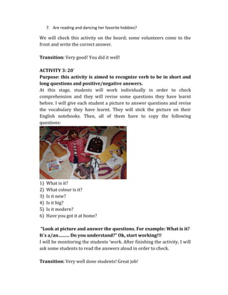 7. Are reading and dancing her favorite hobbies?
We will check this activity on the board; some volunteers come to the
front and write the correct answer.
Transition: Very good! You did it well!
ACTIVITY 3: 20´
Purpose: this activity is aimed to recognize verb to be in short and
long questions and positive/negative answers.
At this stage, students will work individually in order to check
comprehension and they will revise some questions they have learnt
before. I will give each student a picture to answer questions and revise
the vocabulary they have learnt. They will stick the picture on their
English notebooks. Then, all of them have to copy the following
questions:
1) What is it?
2) What colour is it?
3) Is it new?
4) Is it big?
5) Is it modern?
6) Have you got it at home?
“Look at picture and answer the questions. For example: What is it?
It´s a/an……… Do you understand?” Ok, start working!!!
I will be monitoring the students ‘work. After finishing the activity, I will
ask some students to read the answers aloud in order to check.
Transition: Very well done students! Great job!
 