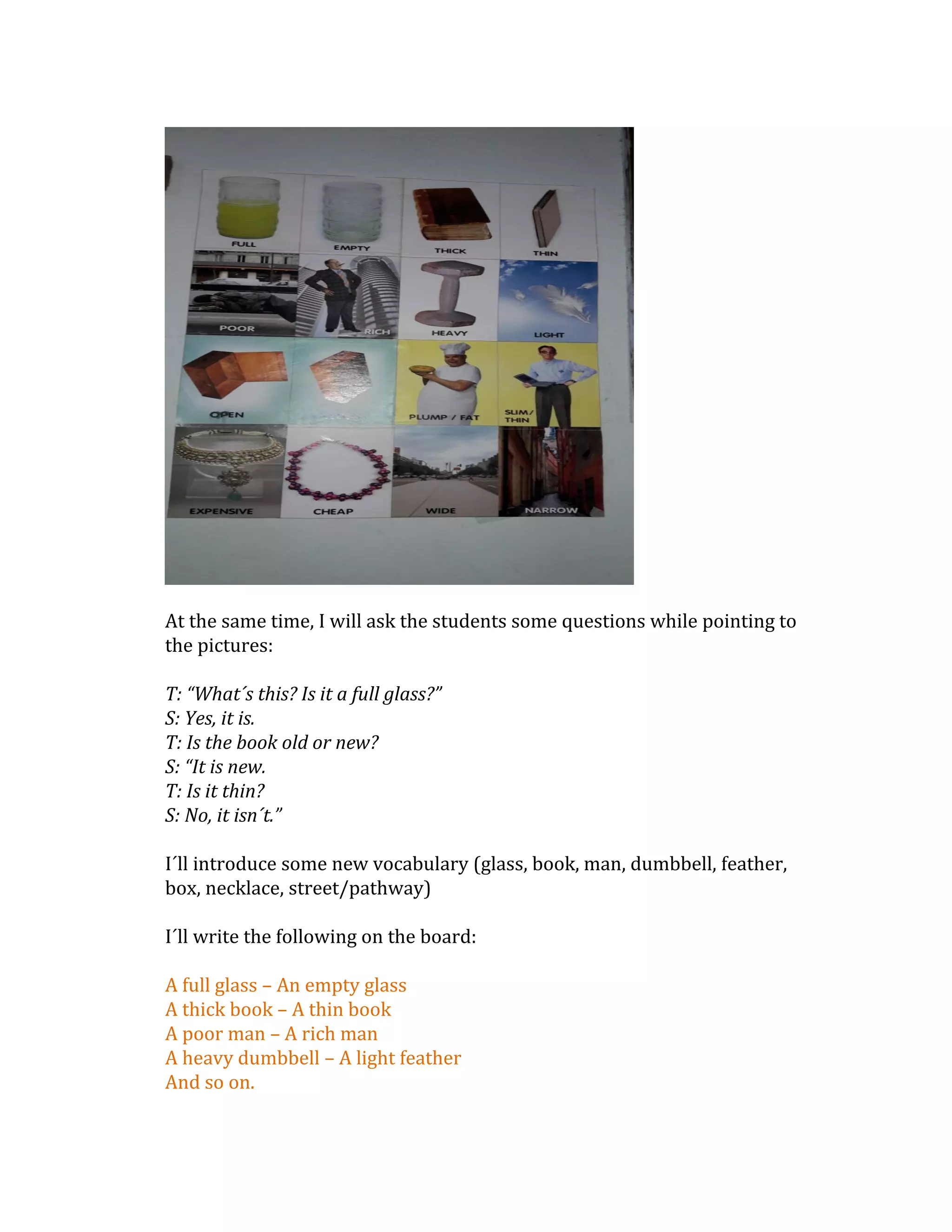 At the same time, I will ask the students some questions while pointing to
the pictures:
T: “What´s this? Is it a full glass?”
S: Yes, it is.
T: Is the book old or new?
S: “It is new.
T: Is it thin?
S: No, it isn´t.”
I´ll introduce some new vocabulary (glass, book, man, dumbbell, feather,
box, necklace, street/pathway)
I´ll write the following on the board:
A full glass – An empty glass
A thick book – A thin book
A poor man – A rich man
A heavy dumbbell – A light feather
And so on.
 