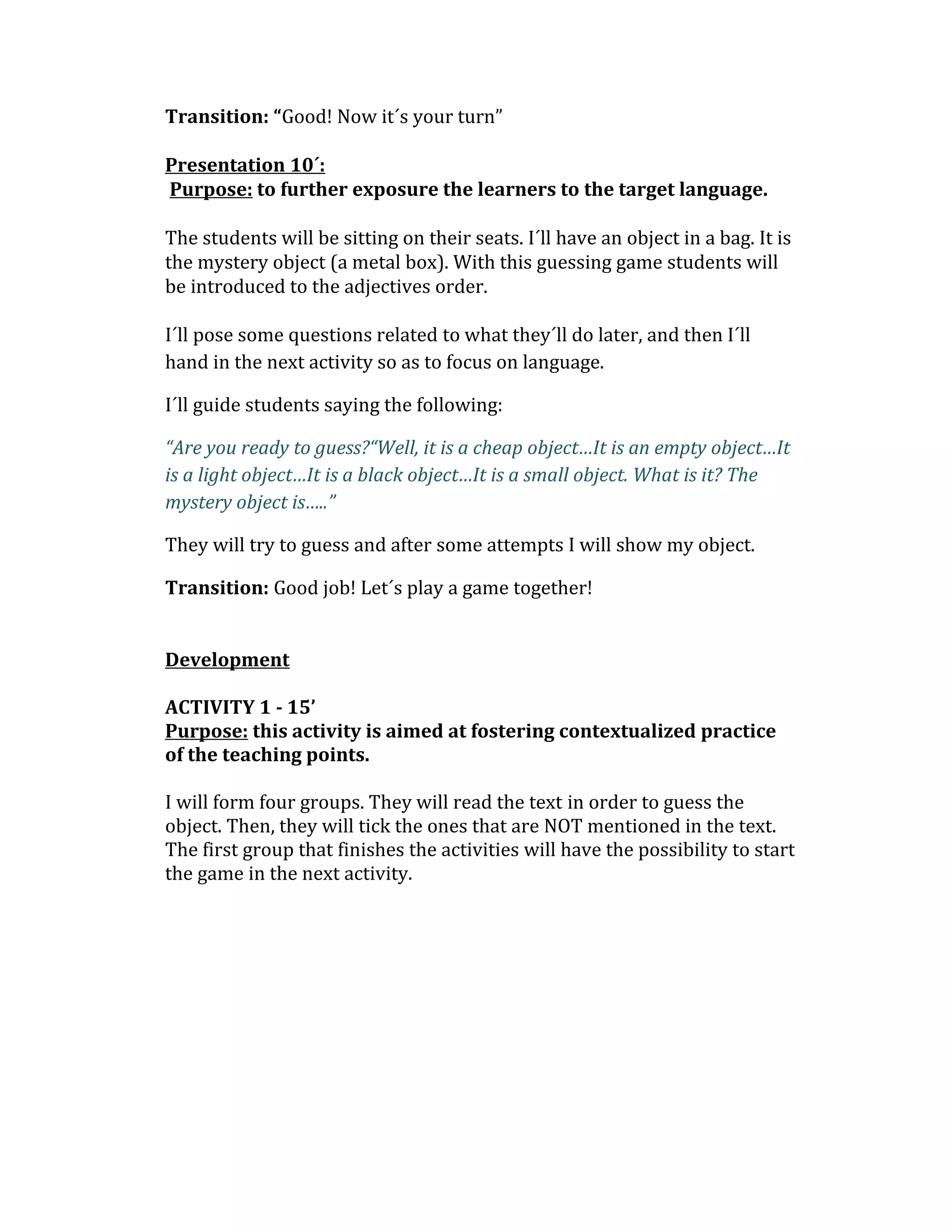 Transition: “Good! Now it´s your turn”
Presentation 10´:
Purpose: to further exposure the learners to the target language.
The students will be sitting on their seats. I´ll have an object in a bag. It is
the mystery object (a metal box). With this guessing game students will
be introduced to the adjectives order.
I´ll pose some questions related to what they´ll do later, and then I´ll
hand in the next activity so as to focus on language.
I´ll guide students saying the following:
“Are you ready to guess?“Well, it is a cheap object…It is an empty object…It
is a light object…It is a black object…It is a small object. What is it? The
mystery object is…..”
They will try to guess and after some attempts I will show my object.
Transition: Good job! Let´s play a game together!
Development
ACTIVITY 1 - 15’
Purpose: this activity is aimed at fostering contextualized practice
of the teaching points.
I will form four groups. They will read the text in order to guess the
object. Then, they will tick the ones that are NOT mentioned in the text.
The first group that finishes the activities will have the possibility to start
the game in the next activity.
 