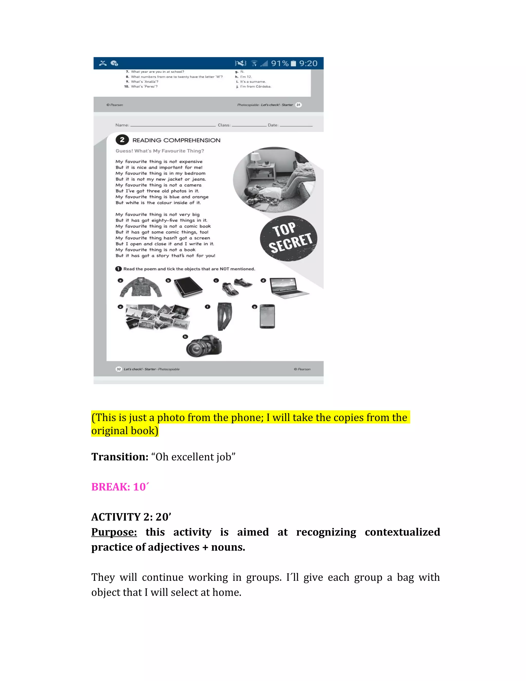 (This is just a photo from the phone; I will take the copies from the
original book)
Transition: “Oh excellent job”
BREAK: 10´
ACTIVITY 2: 20’
Purpose: this activity is aimed at recognizing contextualized
practice of adjectives + nouns.
They will continue working in groups. I´ll give each group a bag with
object that I will select at home.
 