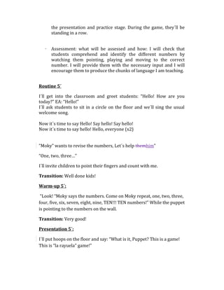 the presentation and practice stage. During the game, they´ll be
standing in a row.
· Assessment: what will be assessed and how: I will check that
students comprehend and identify the different numbers by
watching them pointing, playing and moving to the correct
number. I will provide them with the necessary input and I will
encourage them to produce the chunks of language I am teaching.
Routine 5´
I´ll get into the classroom and greet students: “Hello! How are you
today?” EA: “Hello!”
I´ll ask students to sit in a circle on the floor and we´ll sing the usual
welcome song.
Now it´s time to say Hello! Say hello! Say hello!
Now it´s time to say hello! Hello, everyone (x2)
“Moky” wants to revise the numbers, Let´s help themhim”
“One, two, three…”
I´ll invite children to point their fingers and count with me.
Transition: Well done kids!
Warm-up 5´:
“Look! “Moky says the numbers. Come on Moky repeat, one, two, three,
four, five, six, seven, eight, nine, TEN!!! TEN numbers!” While the puppet
is pointing to the numbers on the wall.
Transition: Very good!
Presentation 5´:
I´ll put hoops on the floor and say: “What is it, Puppet? This is a game!
This is “la rayuela” game!”
 