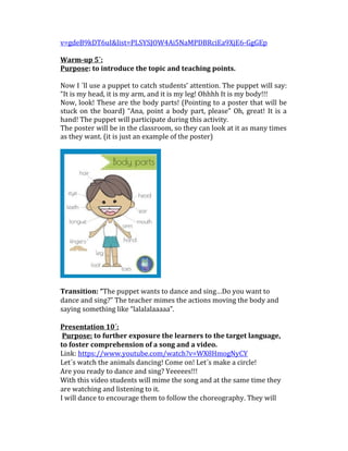 v=gdeB9kDT6uI&list=PLSYSJOW4Ai5NaMPDBRciEa9XjE6-GgGEp
Warm-up 5´:
Purpose: to introduce the topic and teaching points.
Now I ´ll use a puppet to catch students’ attention. The puppet will say:
“It is my head, it is my arm, and it is my leg! Ohhhh It is my body!!!
Now, look! These are the body parts! (Pointing to a poster that will be
stuck on the board) “Ana, point a body part, please” Oh, great! It is a
hand! The puppet will participate during this activity.
The poster will be in the classroom, so they can look at it as many times
as they want. (it is just an example of the poster)
Transition: “The puppet wants to dance and sing…Do you want to
dance and sing?” The teacher mimes the actions moving the body and
saying something like “lalalalaaaaa”.
Presentation 10´:
Purpose: to further exposure the learners to the target language,
to foster comprehension of a song and a video.
Link: https://www.youtube.com/watch?v=WX8HmogNyCY
Let´s watch the animals dancing! Come on! Let´s make a circle!
Are you ready to dance and sing? Yeeeees!!!
With this video students will mime the song and at the same time they
are watching and listening to it.
I will dance to encourage them to follow the choreography. They will
 