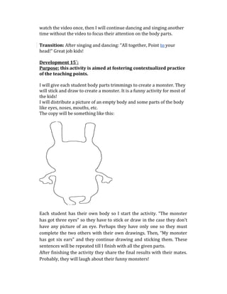 watch the video once, then I will continue dancing and singing another
time without the video to focus their attention on the body parts.
Transition: After singing and dancing: “All together, Point to your
head!” Great job kids!
Development 15´:
Purpose: this activity is aimed at fostering contextualized practice
of the teaching points.
I will give each student body parts trimmings to create a monster. They
will stick and draw to create a monster. It is a funny activity for most of
the kids!
I will distribute a picture of an empty body and some parts of the body
like eyes, noses, mouths, etc.
The copy will be something like this:
Each student has their own body so I start the activity. “The monster
has got three eyes” so they have to stick or draw in the case they don't
have any picture of an eye. Perhaps they have only one so they must
complete the two others with their own drawings. Then, “My monster
has got six ears” and they continue drawing and sticking them. These
sentences will be repeated till I finish with all the given parts.
After finishing the activity they share the final results with their mates.
Probably, they will laugh about their funny monsters!
 