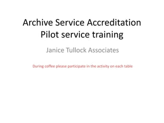 Archive Service Accreditation
Pilot service training
Janice Tullock Associates
During coffee please participate in the activity on each table
 