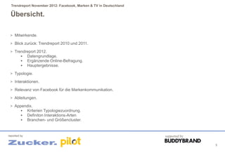 Trendreport November 2012: Facebook, Marken & TV in Deutschland

 Übersicht.

 > Mitwirkende.

 > Blick zurück: Trendreport 2010 und 2011.

 > Trendreport 2012.
       Datengrundlage.
       Ergänzende Online-Befragung.
       Hauptergebnisse.

 > Typologie.

 > Interaktionen.

 > Relevanz von Facebook für die Markenkommunikation.

 > Ableitungen.

 > Appendix.
       Kriterien Typologiezuordnung.
       Definiton Interaktions-Arten
       Branchen- und Größencluster.



reported by                                                         supported by

                                                                                   5
 