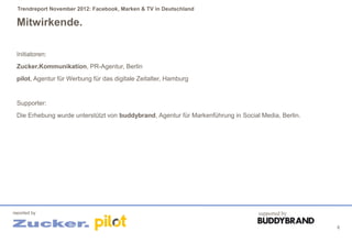 Trendreport November 2012: Facebook, Marken & TV in Deutschland

 Mitwirkende.

 Initiatoren:
 Zucker.Kommunikation, PR-Agentur, Berlin
 pilot, Agentur für Werbung für das digitale Zeitalter, Hamburg


 Supporter:
 Die Erhebung wurde unterstützt von buddybrand, Agentur für Markenführung in Social Media, Berlin.




reported by                                                                        supported by

                                                                                                     6
 