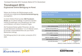 Trendreport November 2012: Facebook, Marken & TV in Deutschland

 Trendreport 2012.
 Ergänzende Online-Befragung im Panel.


 Neben der Analyse der Markenpages wurde                   Befragung im Online-Panel
 erstmals eine ergänzende Konsumentenbefragung             Mittwoch, 30.05.2012 ...................................... Dienstag, 05.06.2012
 durchgeführt.
 In einem Online-Panel wurden 400 Facebook-                 400 Facebook-Nutzer ab 16 Jahren
 Nutzer ab 16 Jahren befragt. Im Zentrum standen            Facebook-Nutzer = Facebook-Nutzung mind. 1-2 x monatlich
                                                            Befragung von Marken- und Nicht-Marken-Fans
 hierbei Einstellungen und Interaktionen der User
 zu/mit Marken und deren Facebook Pages.
 Als Facebook-Nutzer gelten Personen, die das
 soziale Netzwerk mindestens 1-2 x im Monat nutzen.
 Es wurden sowohl Markenfans als auch Nicht-
 Markenfans befragt.
 Die Befragung fand in der ersten Juniwoche 2012
 statt.



                                                                                            Bewertung von Marken: Markenfans vs. Nicht-Markenfans




reported by                                                                                      supported by

                                                                                                                                             9
 