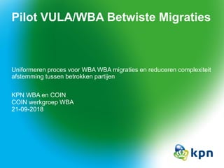 Pilot VULA/WBA Betwiste Migraties
Uniformeren proces voor WBA WBA migraties en reduceren complexiteit
afstemming tussen betrokken partijen
KPN WBA en COIN
COIN werkgroep WBA
21-09-2018
 
