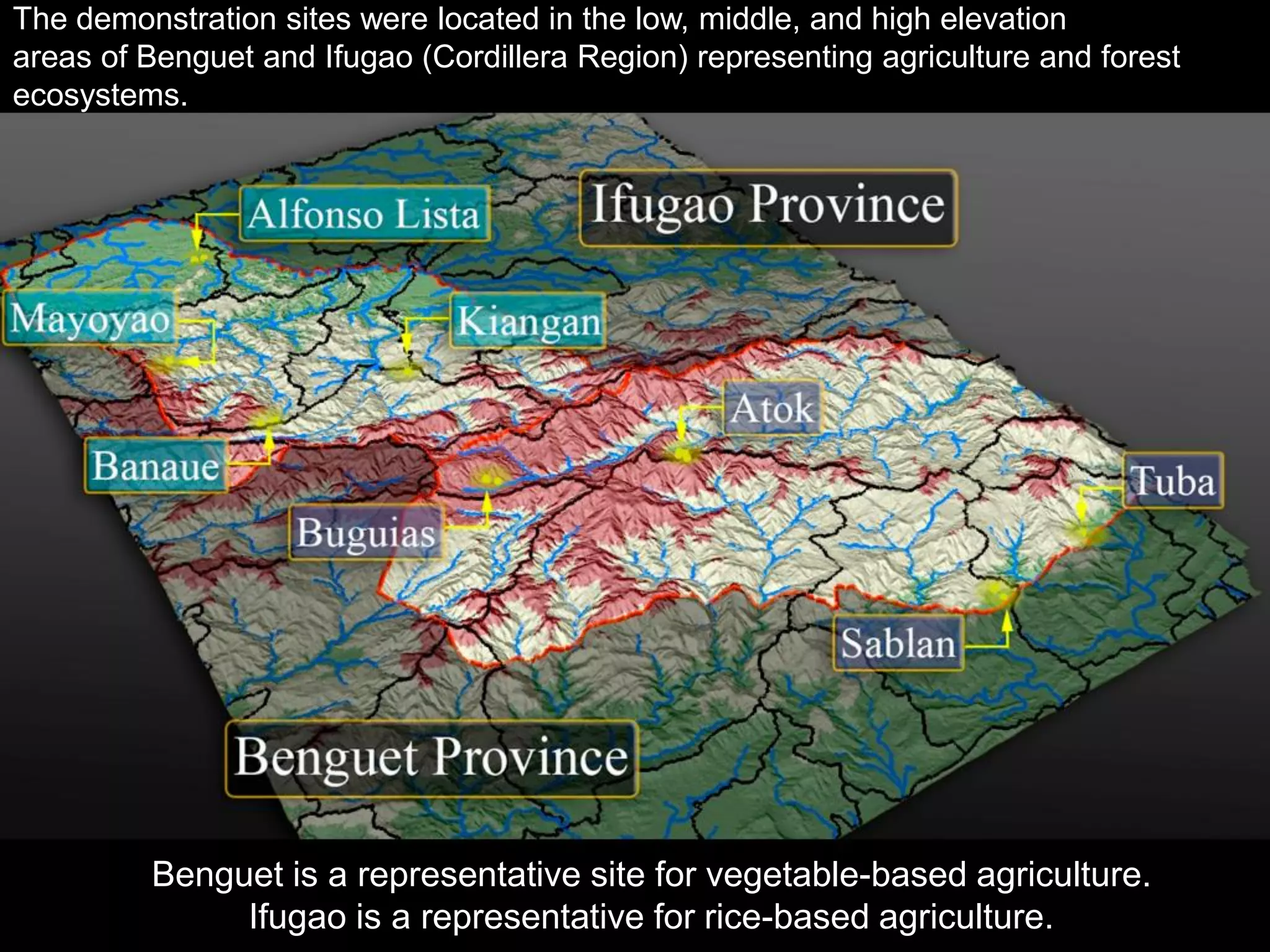 The demonstration sites were located in the low, middle, and high elevation
areas of Benguet and Ifugao (Cordillera Region) representing agriculture and forest
ecosystems.
Benguet is a representative site for vegetable-based agriculture.
Ifugao is a representative for rice-based agriculture.
 