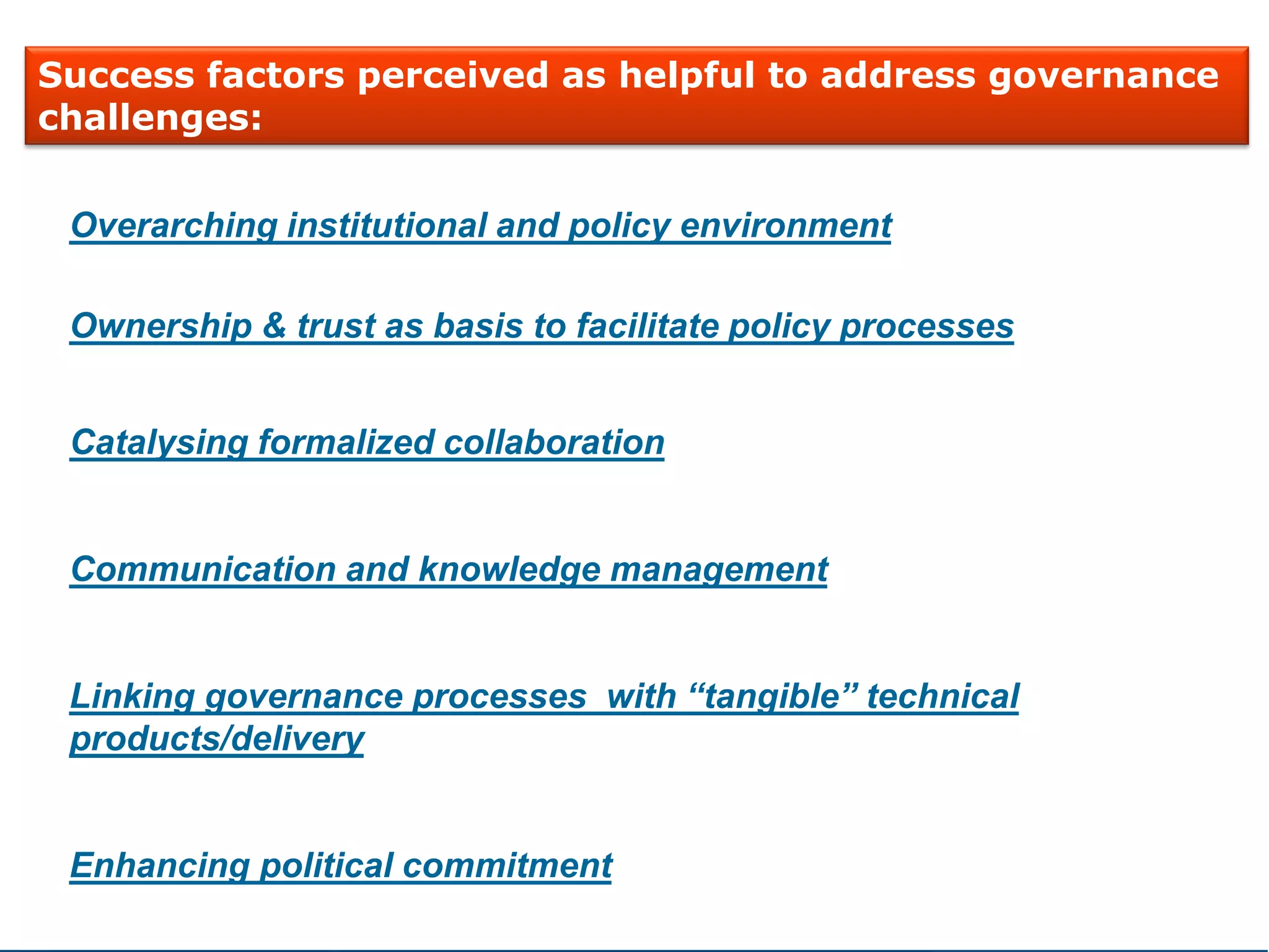 Overarching institutional and policy environment
Ownership & trust as basis to facilitate policy processes
Catalysing formalized collaboration
Communication and knowledge management
Linking governance processes with “tangible” technical
products/delivery
Enhancing political commitment
Success factors perceived as helpful to address governance
challenges:
 