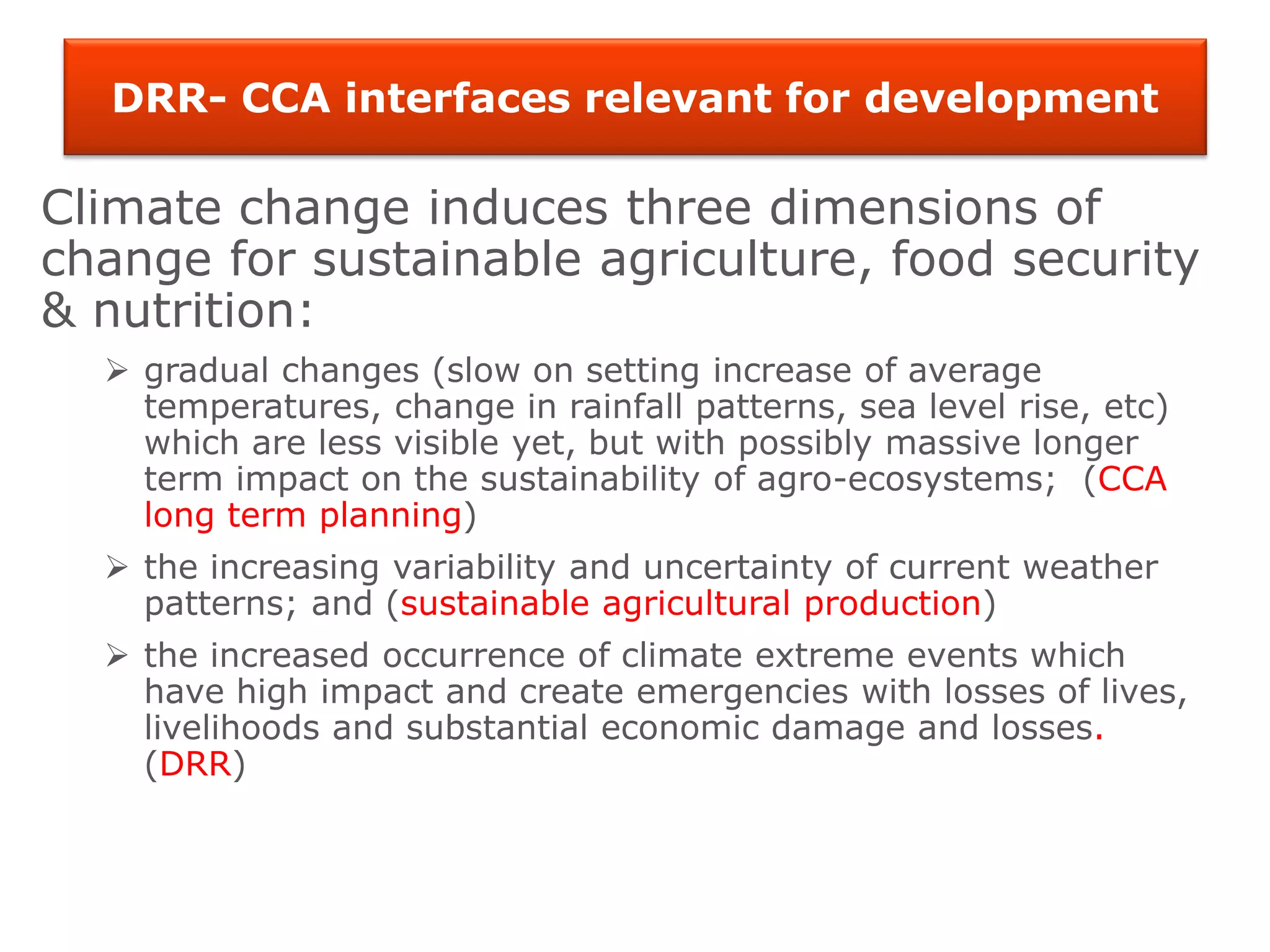 DRR- CCA interfaces relevant for development
Climate change induces three dimensions of
change for sustainable agriculture, food security
& nutrition:
 gradual changes (slow on setting increase of average
temperatures, change in rainfall patterns, sea level rise, etc)
which are less visible yet, but with possibly massive longer
term impact on the sustainability of agro-ecosystems; (CCA
long term planning)
 the increasing variability and uncertainty of current weather
patterns; and (sustainable agricultural production)
 the increased occurrence of climate extreme events which
have high impact and create emergencies with losses of lives,
livelihoods and substantial economic damage and losses.
(DRR)
 