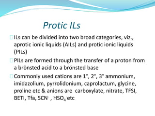 Protic ILs
ILs can be divided into two broad categories, viz.,
aprotic ionic liquids (AILs) and protic ionic liquids
(PILs)
PILs are formed through the transfer of a proton from
a brӧnsted acid to a brӧnsted base
Commonly used cations are 1°, 2°, 3° ammonium,
imidazolium, pyrrolidonium, caprolactum, glycine,
proline etc & anions are carboxylate, nitrate, TFSI,
BETI, Tfa, SCN- , HSO4
-etc
 